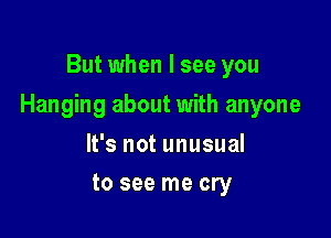 But when I see you

Hanging about with anyone

It's not unusual
to see me cry