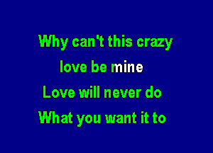 Why can't this crazy

love be mine
Love will never do
What you want it to