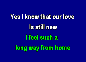 Yes I know that our love
Is still new
lfeel such a

long way from home