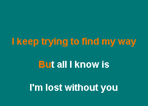 I keep trying to fund my way

But all I know is

I'm lost without you