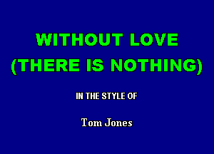 WITHOUT LOVE
(THERE IS NOTHING)

III THE SIYLE 0F

Tom Jones