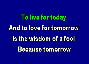 To live for today

And to love for tomorrow
is the wisdom of a fool
Because tomorrow