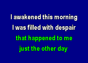 lawakened this morning
Iwas filled with despair
that happened to me

just the other day