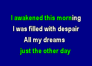 lawakened this morning
Iwas filled with despair
All my dreams

just the other day