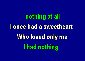 nothing at all
I once had a sweetheart

Who loved only me

lhad nothing