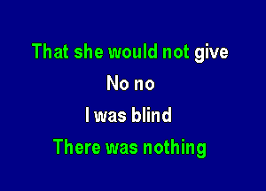 That she would not give
Nono
l was blind

There was nothing