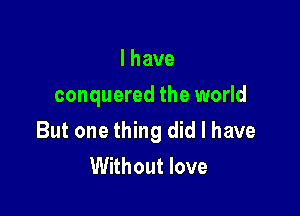 Ihave
conquered the world

But one thing did I have
Without love