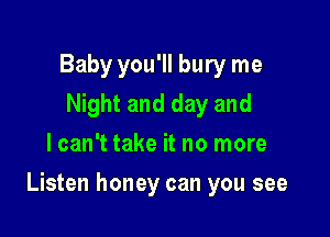 Baby you'll bury me
Night and day and
I can't take it no more

Listen honey can you see