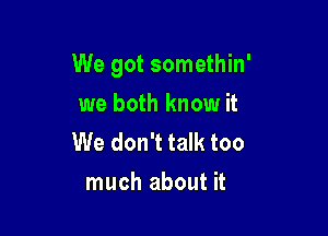 We got somethin'

we both know it
We don't talk too
much about it