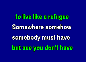 to live like a refugee

Somewhere somehow
somebody must have
but see you don't have