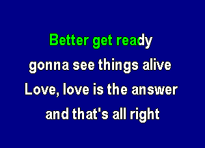 Better get ready

gonna see things alive
Love, love is the answer
and that's all right