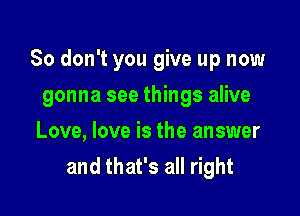 So don't you give up now

gonna see things alive
Love, love is the answer
and that's all right