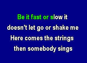Be it fast or slow it
doesn't let go or shake me

Here comes the strings

then somebody sings