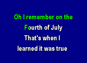 Oh I remember on the
Fourth of July

That's when I
learned it was true