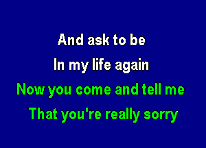 And ask to be
In my life again

Now you come and tell me

That you're really sorry