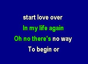 start love over
In my life again

Oh no there's no way

To begin or