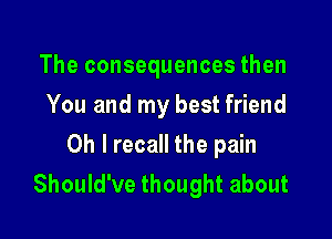 The consequences then
You and my best friend

Oh I recall the pain
Should've thought about