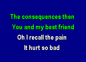 The consequences then
You and my best friend

Oh I recall the pain
It hurt so bad