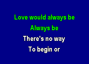 Love would always be
Always be

There's no way

To begin or