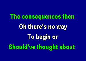 The consequences then

Oh there's no way

To begin or
Should've thought about