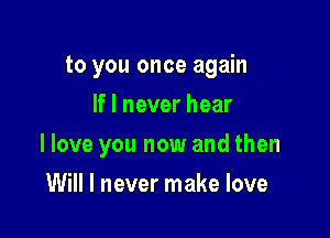 to you once again
If I never hear

I love you now and then

Will I never make love