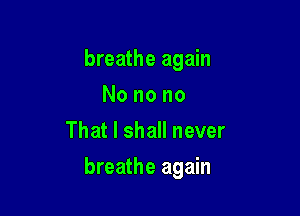 breathe again
Nonono
That I shall never

breathe again