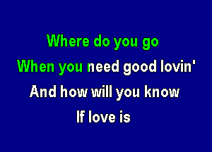 Where do you go
When you need good lovin'

And how will you know

If love is