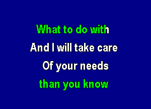 What to do with
And I will take care
Of your needs

than you know