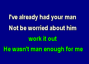 I've already had your man

Not be worried about him
work it out

He wasn't man enough for me