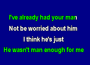 I've already had your man
Not be worried about him

lthink he's just
He wasn't man enough for me