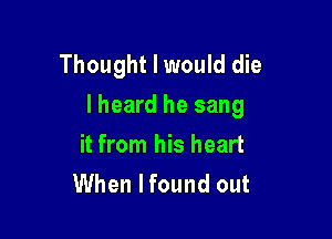 Thought I would die
I heard he sang

it from his heart
When I found out