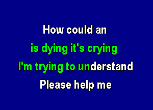 How could an
is dying it's crying
I'm trying to understand

Please help me