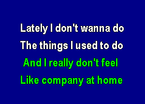 Latelyl don't wanna do
The things I used to do
And I really don't feel

Like company at home