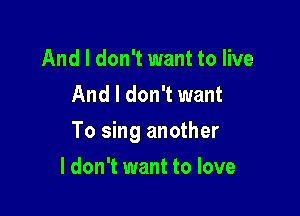 And I don't want to live
And I don't want

To sing another

I don't want to love