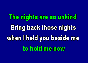 The nights are so unkind

Bring back those nights

when I held you beside me
to hold me now