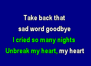 Take back that
sad word goodbye
I cried so many nights

Unbreak my heart, my heart