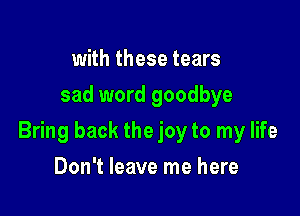 with these tears
sad word goodbye

Bring back the joy to my life

Don't leave me here