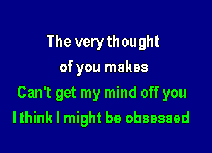 The very thought
of you makes

Can't get my mind off you

I think I might be obsessed