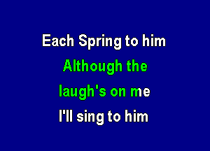 Each Spring to him
Although the
Iaugh's on me

I'll sing to him