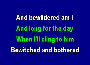 And bewildered am I
And long for the day

When I'll cling to him
Bewitched and bothered