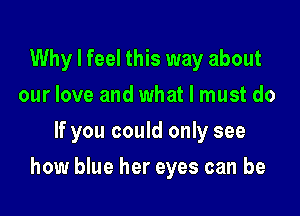 Why I feel this way about
our love and what I must do
If you could only see

how blue her eyes can be