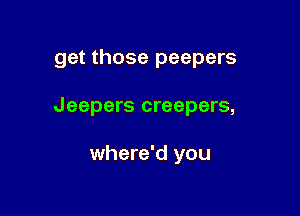 get those peepers

Jeepers creepers,

where'd you