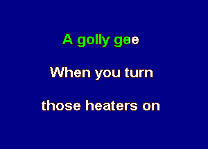 A golly gee

When you turn

those heaters on