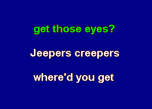 get those eyes?

Jeepers creepers

where'd you get