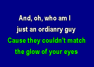 And, oh, who am I
just an ordianry guy
Cause they couldn't match

the glow of your eyes