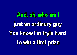 And, oh, who am I
just an ordinary guy

You know I'm tryin hard

to win a first prize