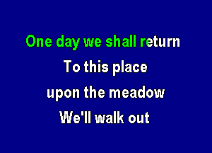 One day we shall return

To this place

upon the meadow
We'll walk out