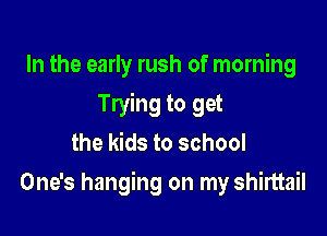 In the early rush of morning
Trying to get
the kids to school

One's hanging on my shirttail