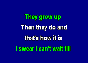 They grow up
Then they do and

thafs how it is
lswear I can't wait till