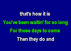 that's how it is

You've been waitin' for so long

For those days to come
Then they do and